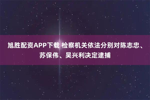 旭胜配资APP下载 检察机关依法分别对陈志忠、苏保伟、吴兴利决定逮捕