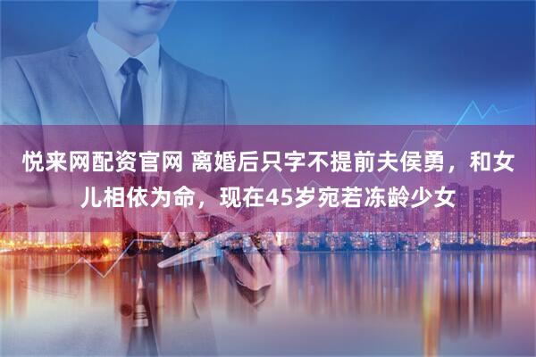 悦来网配资官网 离婚后只字不提前夫侯勇，和女儿相依为命，现在45岁宛若冻龄少女