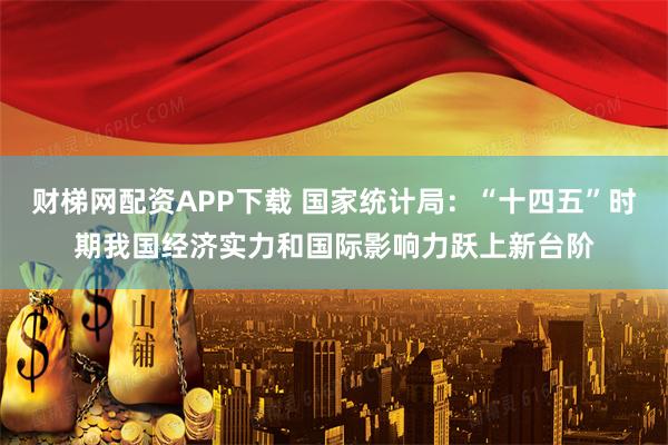 财梯网配资APP下载 国家统计局：“十四五”时期我国经济实力和国际影响力跃上新台阶