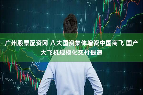 广州股票配资网 八大国资集体增资中国商飞 国产大飞机规模化交付提速