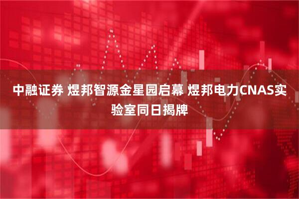 中融证券 煜邦智源金星园启幕 煜邦电力CNAS实验室同日揭牌
