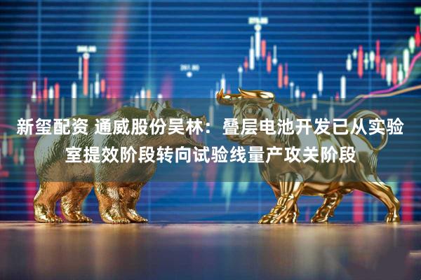 新玺配资 通威股份吴林：叠层电池开发已从实验室提效阶段转向试验线量产攻关阶段