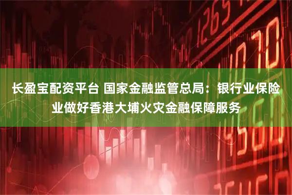 长盈宝配资平台 国家金融监管总局：银行业保险业做好香港大埔火灾金融保障服务