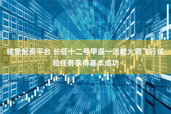 铭恩配资平台 长征十二号甲遥一运载火箭飞行试验任务获得基本成功