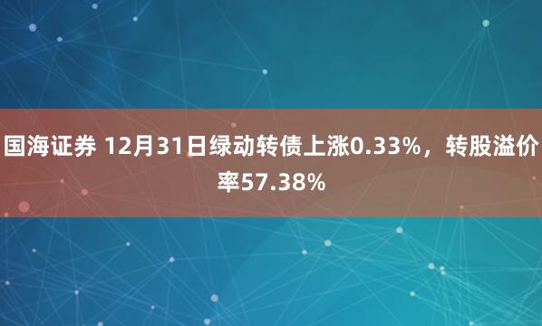 国海证券 12月31日绿动转债上涨0.33%，转股溢价率57.38%