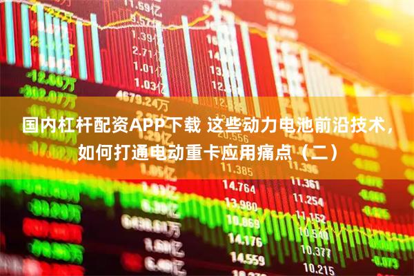 国内杠杆配资APP下载 这些动力电池前沿技术，如何打通电动重卡应用痛点（二）