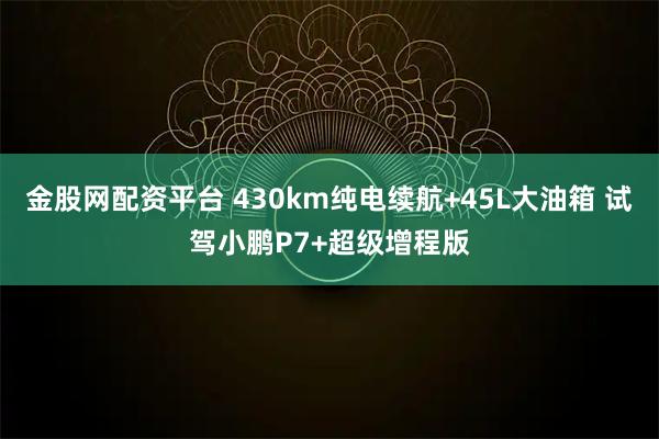金股网配资平台 430km纯电续航+45L大油箱 试驾小鹏P7+超级增程版