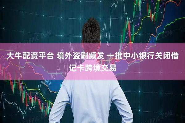 大牛配资平台 境外盗刷频发 一批中小银行关闭借记卡跨境交易