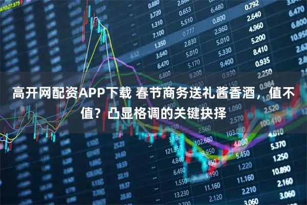 高开网配资APP下载 春节商务送礼酱香酒，值不值？凸显格调的关键抉择