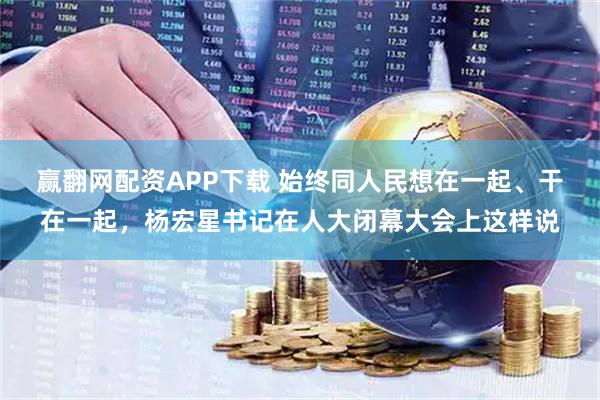 赢翻网配资APP下载 始终同人民想在一起、干在一起，杨宏星书记在人大闭幕大会上这样说