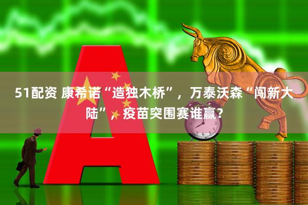 51配资 康希诺“造独木桥”，万泰沃森“闯新大陆”，疫苗突围赛谁赢？