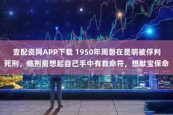 壹配资网APP下载 1950年周磐在昆明被俘判死刑，临刑前想起自己手中有救命符，想献宝保命