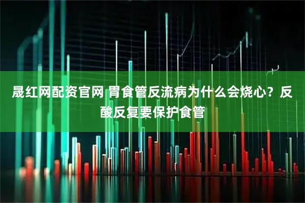 晟红网配资官网 胃食管反流病为什么会烧心？反酸反复要保护食管