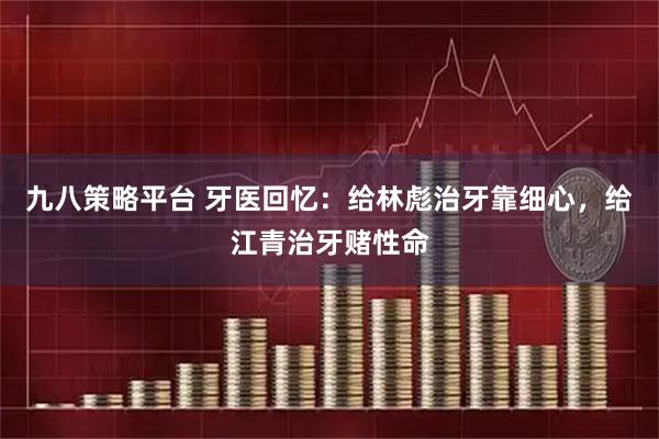 九八策略平台 牙医回忆：给林彪治牙靠细心，给江青治牙赌性命