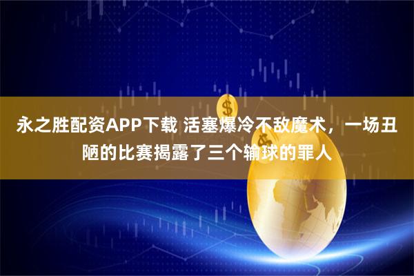 永之胜配资APP下载 活塞爆冷不敌魔术，一场丑陋的比赛揭露了三个输球的罪人