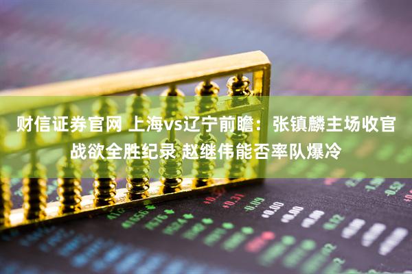 财信证券官网 上海vs辽宁前瞻：张镇麟主场收官战欲全胜纪录 赵继伟能否率队爆冷