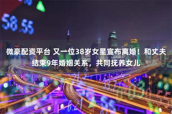 微豪配资平台 又一位38岁女星宣布离婚！和丈夫结束9年婚姻关系，共同抚养女儿