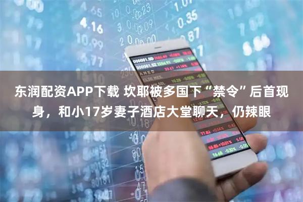 东润配资APP下载 坎耶被多国下“禁令”后首现身，和小17岁妻子酒店大堂聊天，仍辣眼
