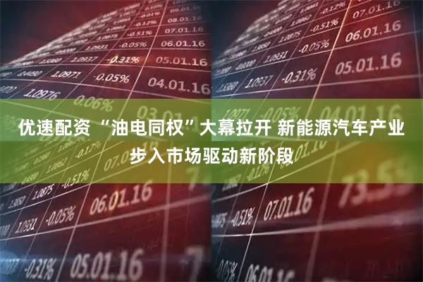 优速配资 “油电同权”大幕拉开 新能源汽车产业步入市场驱动新阶段